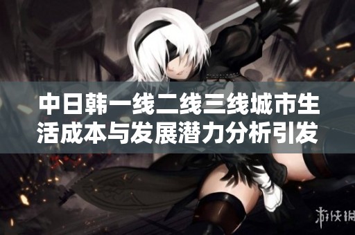 中日韩一线二线三线城市生活成本与发展潜力分析引发热议