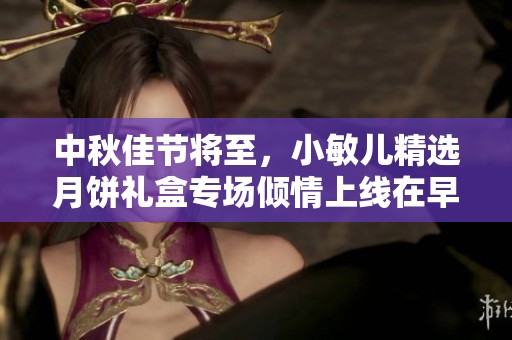 中秋佳节将至，小敏儿精选月饼礼盒专场倾情上线在早八点等你来选购
