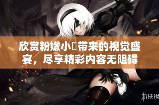 欣赏粉嫩小泬带来的视觉盛宴，尽享精彩内容无阻碍