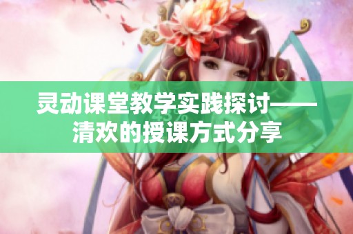 灵动课堂教学实践探讨——清欢的授课方式分享