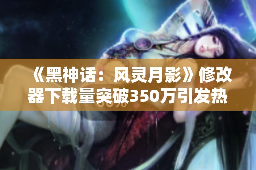 《黑神话：风灵月影》修改器下载量突破350万引发热议