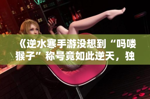 《逆水寒手游没想到“吗喽猴子”称号竟如此逆天，独家攻略来袭！》