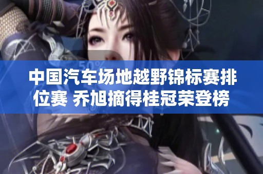 中国汽车场地越野锦标赛排位赛 乔旭摘得桂冠荣登榜首