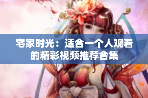 宅家时光：适合一个人观看的精彩视频推荐合集