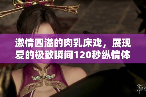 激情四溢的肉乳床戏，展现爱的极致瞬间120秒纵情体验