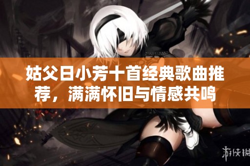 姑父日小芳十首经典歌曲推荐，满满怀旧与情感共鸣