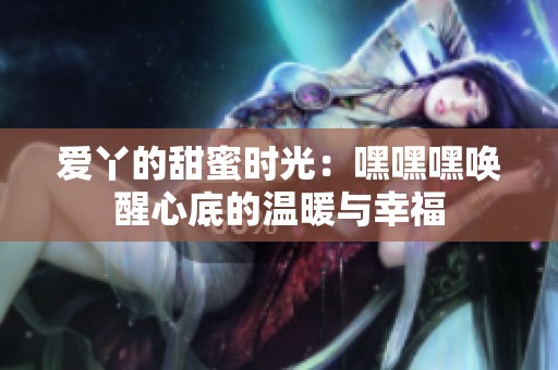 爱丫的甜蜜时光：嘿嘿嘿唤醒心底的温暖与幸福