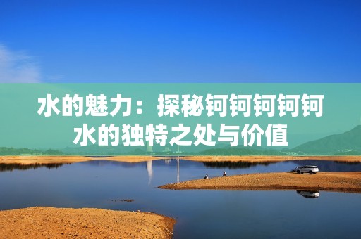 水的魅力：探秘钶钶钶钶钶水的独特之处与价值