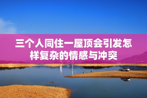三个人同住一屋顶会引发怎样复杂的情感与冲突