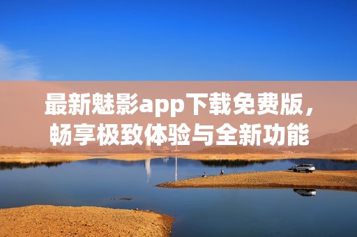最新魅影app下载免费版，畅享极致体验与全新功能