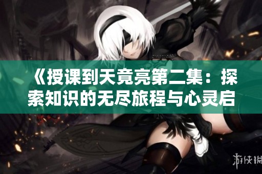 《授课到天竟亮第二集：探索知识的无尽旅程与心灵启迪》