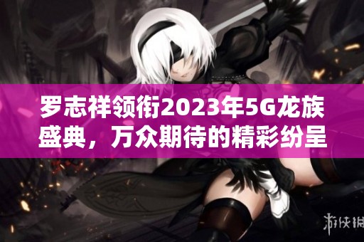 罗志祥领衔2023年5G龙族盛典，万众期待的精彩纷呈