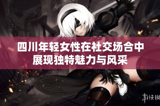 四川年轻女性在社交场合中展现独特魅力与风采