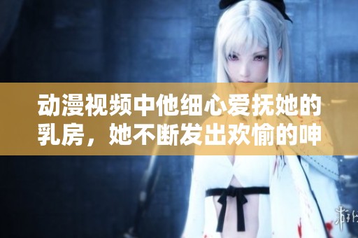 动漫视频中他细心爱抚她的乳房，她不断发出欢愉的呻吟声