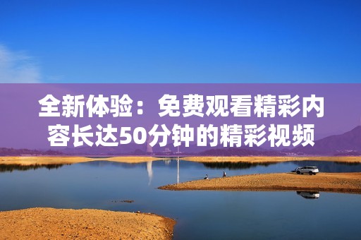 全新体验：免费观看精彩内容长达50分钟的精彩视频