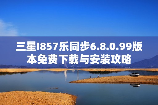 三星I857乐同步6.8.0.99版本免费下载与安装攻略
