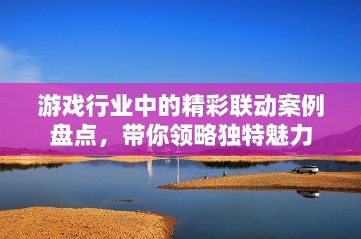 游戏行业中的精彩联动案例盘点，带你领略独特魅力