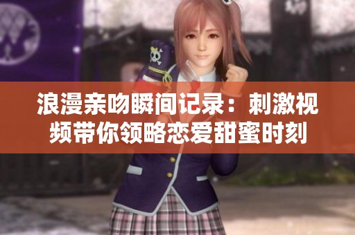 浪漫亲吻瞬间记录：刺激视频带你领略恋爱甜蜜时刻