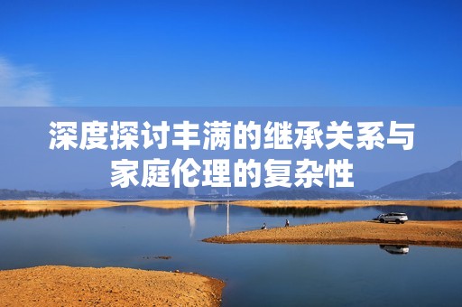 深度探讨丰满的继承关系与家庭伦理的复杂性