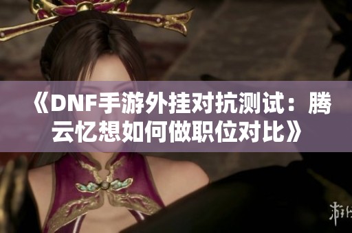 《DNF手游外挂对抗测试：腾云忆想如何做职位对比》