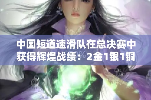 中国短道速滑队在总决赛中获得辉煌战绩：2金1银1铜完美收官