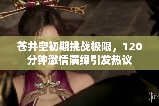苍井空初期挑战极限，120分钟激情演绎引发热议