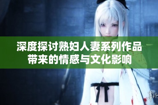 深度探讨熟妇人妻系列作品带来的情感与文化影响
