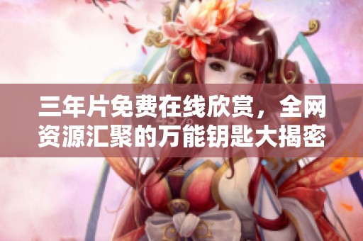 三年片免费在线欣赏，全网资源汇聚的万能钥匙大揭密