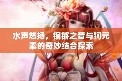 水声悠扬，铜锵之音与钶元素的奇妙结合探索