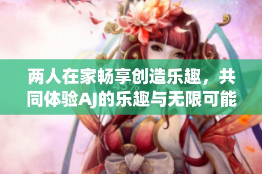 两人在家畅享创造乐趣，共同体验AJ的乐趣与无限可能