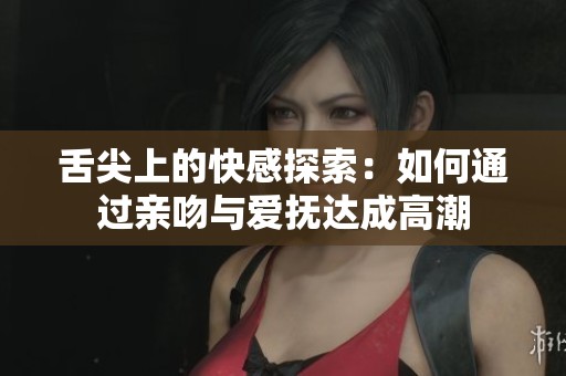 舌尖上的快感探索：如何通过亲吻与爱抚达成高潮