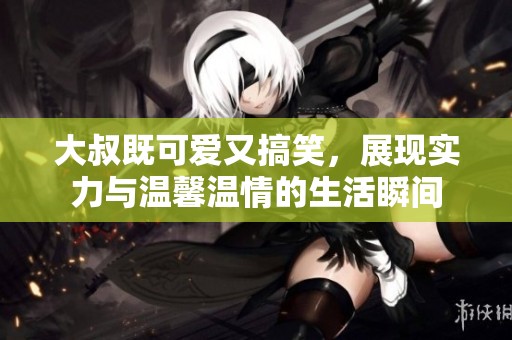 大叔既可爱又搞笑，展现实力与温馨温情的生活瞬间