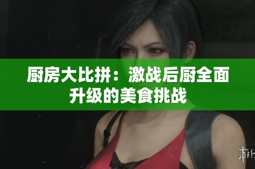 厨房大比拼：激战后厨全面升级的美食挑战