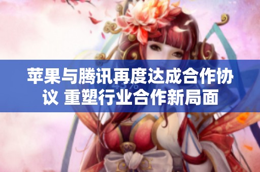 苹果与腾讯再度达成合作协议 重塑行业合作新局面