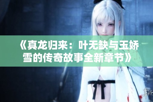 《真龙归来：叶无缺与玉娇雪的传奇故事全新章节》