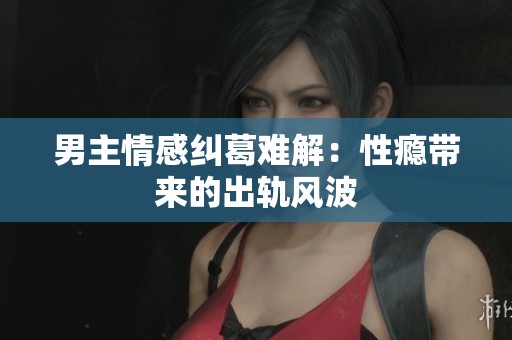 男主情感纠葛难解：性瘾带来的出轨风波