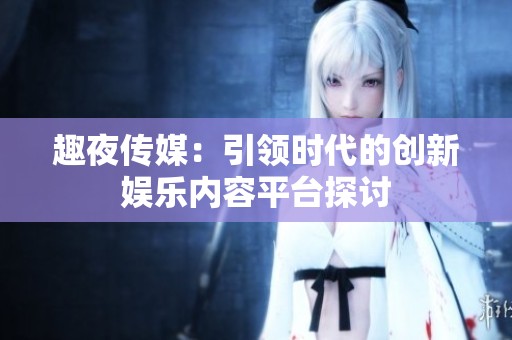 趣夜传媒：引领时代的创新娱乐内容平台探讨
