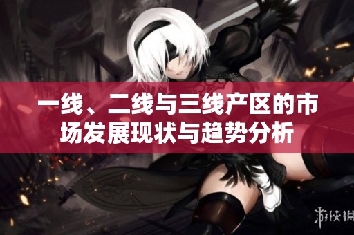 一线、二线与三线产区的市场发展现状与趋势分析