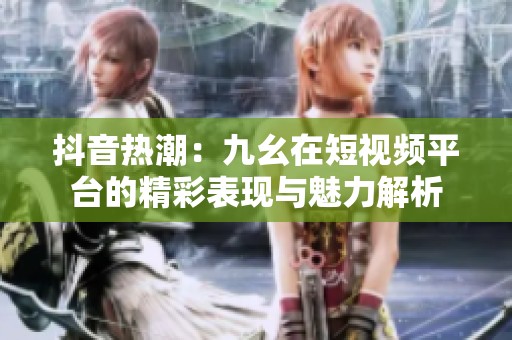 抖音热潮：九幺在短视频平台的精彩表现与魅力解析