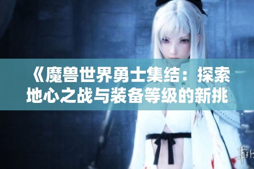 《魔兽世界勇士集结：探索地心之战与装备等级的新挑战》