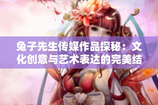兔子先生传媒作品探秘：文化创意与艺术表达的完美结合