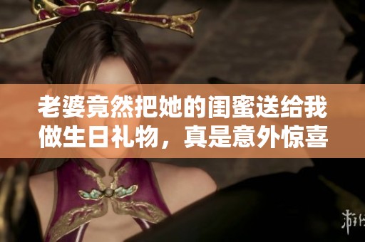 老婆竟然把她的闺蜜送给我做生日礼物，真是意外惊喜！