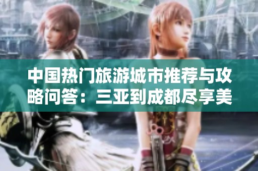 中国热门旅游城市推荐与攻略问答：三亚到成都尽享美景