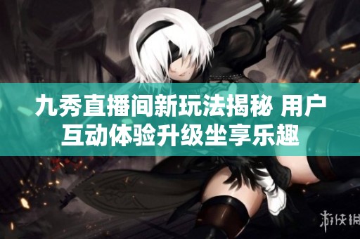 九秀直播间新玩法揭秘 用户互动体验升级坐享乐趣