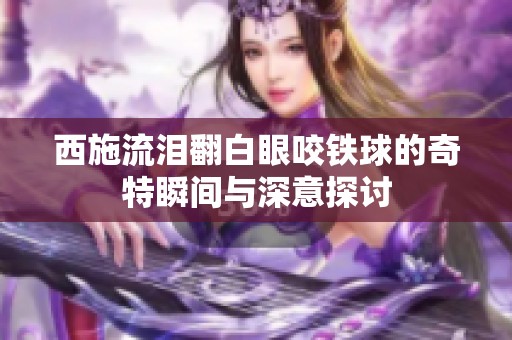 西施流泪翻白眼咬铁球的奇特瞬间与深意探讨