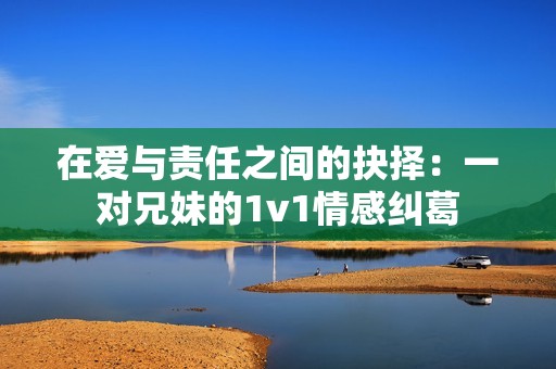 在爱与责任之间的抉择：一对兄妹的1v1情感纠葛