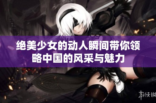 绝美少女的动人瞬间带你领略中国的风采与魅力