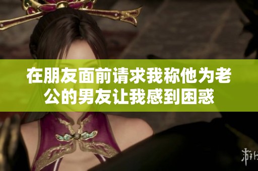 在朋友面前请求我称他为老公的男友让我感到困惑