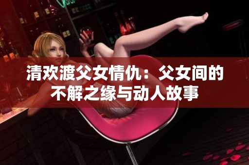 清欢渡父女情仇：父女间的不解之缘与动人故事