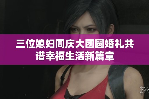 三位媳妇同庆大团圆婚礼共谱幸福生活新篇章